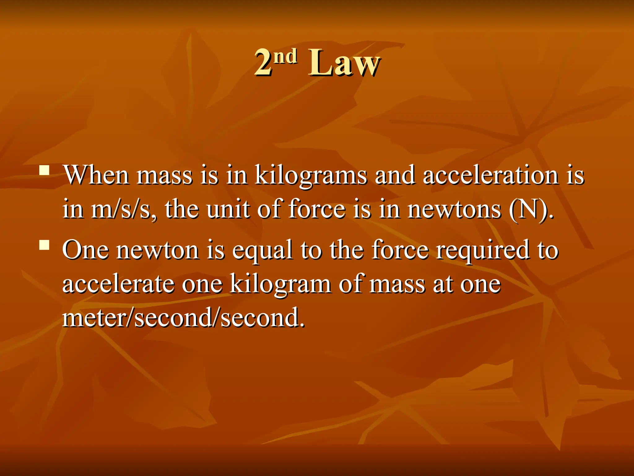 2
2nd
nd
Law
Law

When mass is in kilograms and acceleration is
When mass is in kilograms and acceleration is
in m/s/s, the unit of force is in newtons (N).
in m/s/s, the unit of force is in newtons (N).

One newton is equal to the force required to
One newton is equal to the force required to
accelerate one kilogram of mass at one
accelerate one kilogram of mass at one
meter/second/second.
meter/second/second.
 