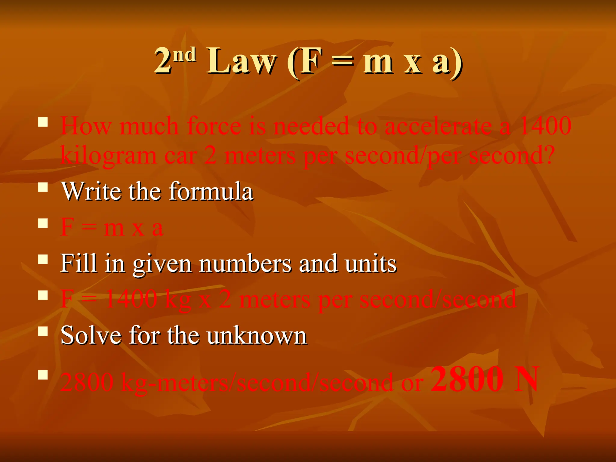 2
2nd
nd
Law (F = m x a)
Law (F = m x a)
 How much force is needed to accelerate a 1400
kilogram car 2 meters per second/per second?
 Write the formula
Write the formula
 F = m x a
 Fill in given numbers and units
Fill in given numbers and units
 F = 1400 kg x 2 meters per second/second
 Solve for the unknown
Solve for the unknown

2800 kg-meters/second/second or 2800 N
 
