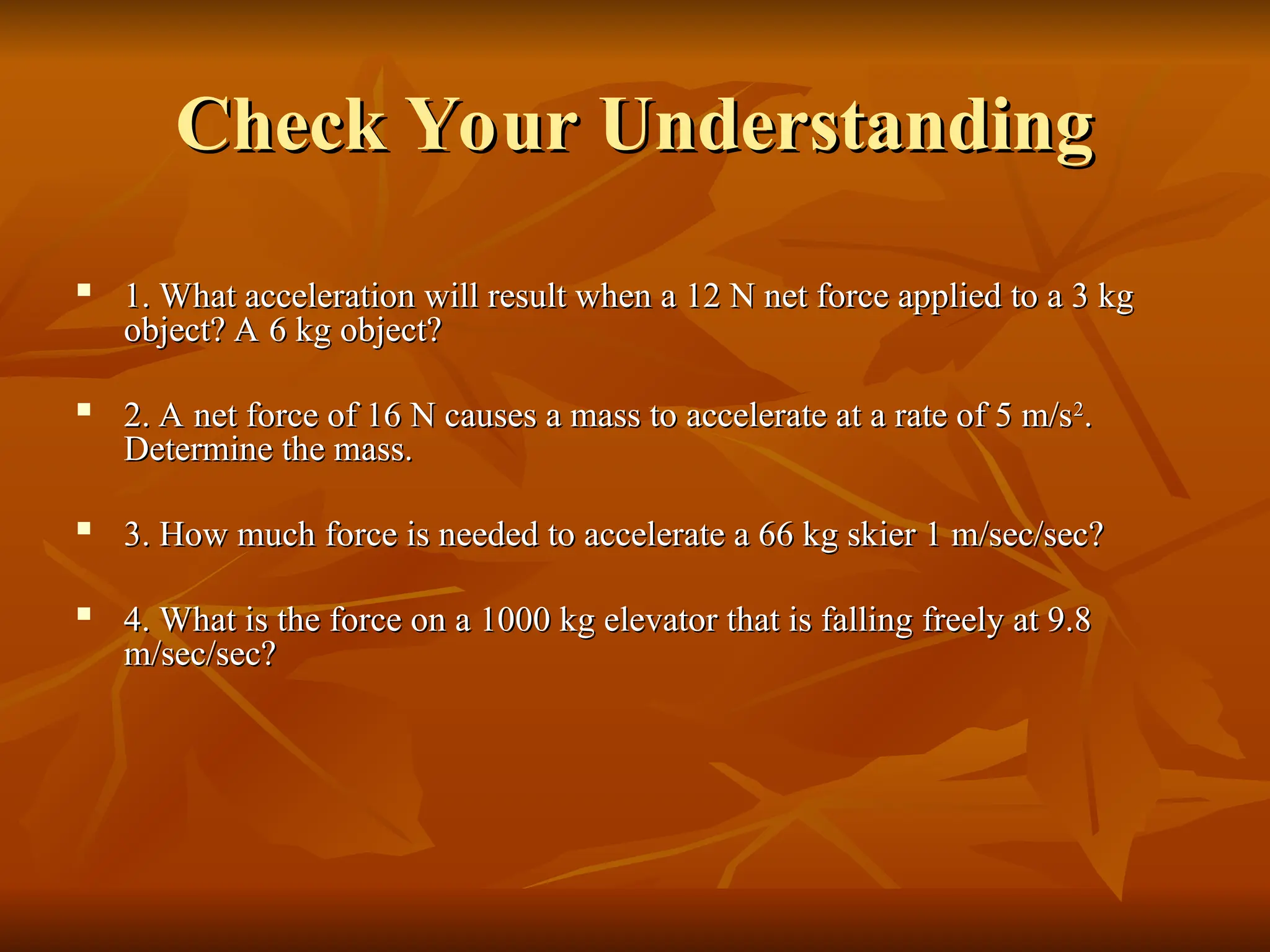 Check Your Understanding
Check Your Understanding

1. What acceleration will result when a 12 N net force applied to a 3 kg
1. What acceleration will result when a 12 N net force applied to a 3 kg
object? A 6 kg object?
object? A 6 kg object?

2. A net force of 16 N causes a mass to accelerate at a rate of 5 m/s
2. A net force of 16 N causes a mass to accelerate at a rate of 5 m/s2
2
.
.
Determine the mass.
Determine the mass.

3. How much force is needed to accelerate a 66 kg skier 1 m/sec/sec?
3. How much force is needed to accelerate a 66 kg skier 1 m/sec/sec?

4. What is the force on a 1000 kg elevator that is falling freely at 9.8
4. What is the force on a 1000 kg elevator that is falling freely at 9.8
m/sec/sec?
m/sec/sec?
 