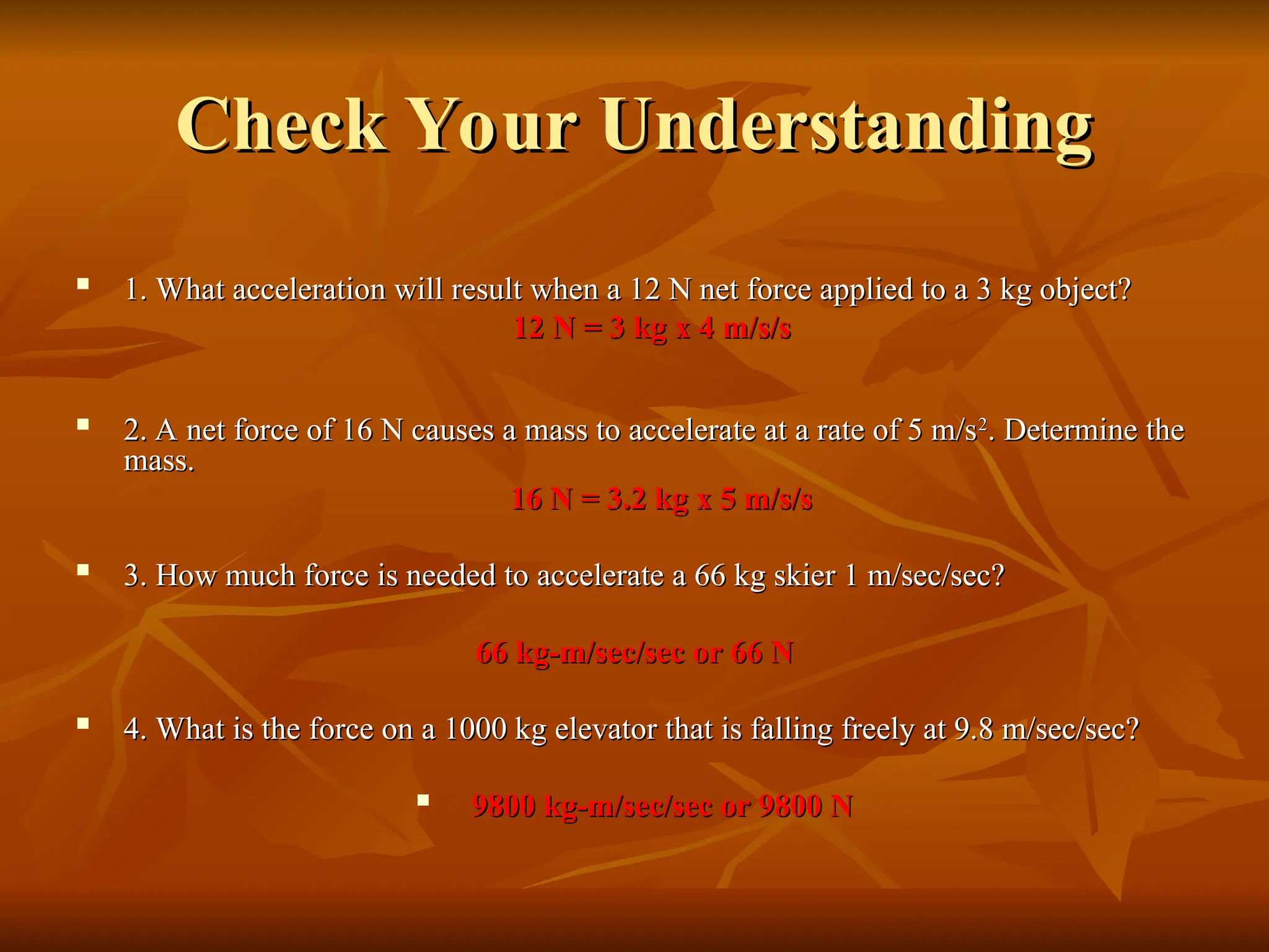 Check Your Understanding
Check Your Understanding

1. What acceleration will result when a 12 N net force applied to a 3 kg object?
1. What acceleration will result when a 12 N net force applied to a 3 kg object?
12 N = 3 kg x 4 m/s/s
12 N = 3 kg x 4 m/s/s

2. A net force of 16 N causes a mass to accelerate at a rate of 5 m/s
2. A net force of 16 N causes a mass to accelerate at a rate of 5 m/s2
2
. Determine the
. Determine the
mass.
mass.
16 N = 3.2 kg x 5 m/s/s
16 N = 3.2 kg x 5 m/s/s

3. How much force is needed to accelerate a 66 kg skier 1 m/sec/sec?
3. How much force is needed to accelerate a 66 kg skier 1 m/sec/sec?
66 kg-m/sec/sec or 66 N
66 kg-m/sec/sec or 66 N

4. What is the force on a 1000 kg elevator that is falling freely at 9.8 m/sec/sec?
4. What is the force on a 1000 kg elevator that is falling freely at 9.8 m/sec/sec?

9800 kg-m/sec/sec or 9800 N
9800 kg-m/sec/sec or 9800 N
 