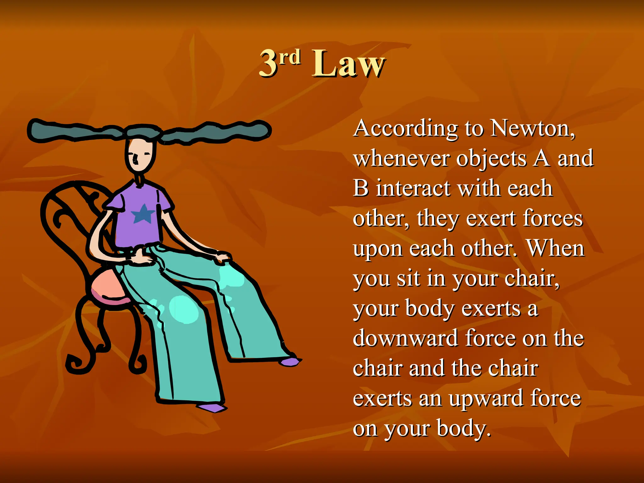 3
3rd
rd
Law
Law
According to Newton,
According to Newton,
whenever objects A and
whenever objects A and
B interact with each
B interact with each
other, they exert forces
other, they exert forces
upon each other. When
upon each other. When
you sit in your chair,
you sit in your chair,
your body exerts a
your body exerts a
downward force on the
downward force on the
chair and the chair
chair and the chair
exerts an upward force
exerts an upward force
on your body.
on your body.
 