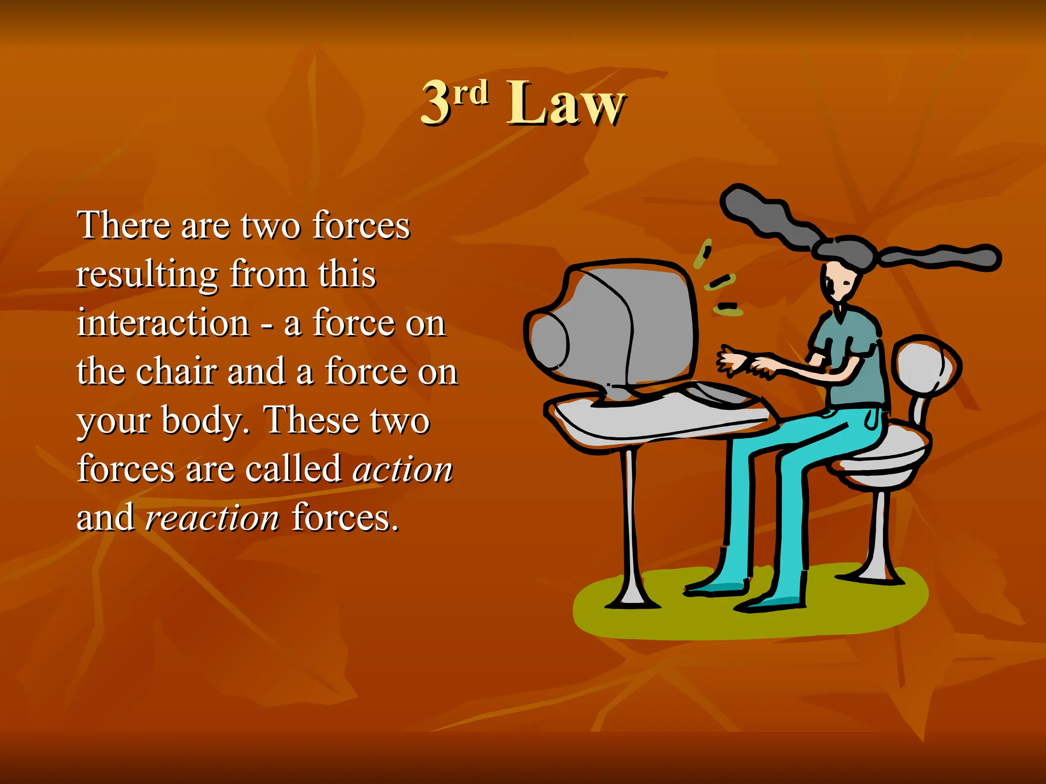 3
3rd
rd
Law
Law
There are two forces
There are two forces
resulting from this
resulting from this
interaction - a force on
interaction - a force on
the chair and a force on
the chair and a force on
your body. These two
your body. These two
forces are called
forces are called action
action
and
and reaction
reaction forces.
forces.
 
