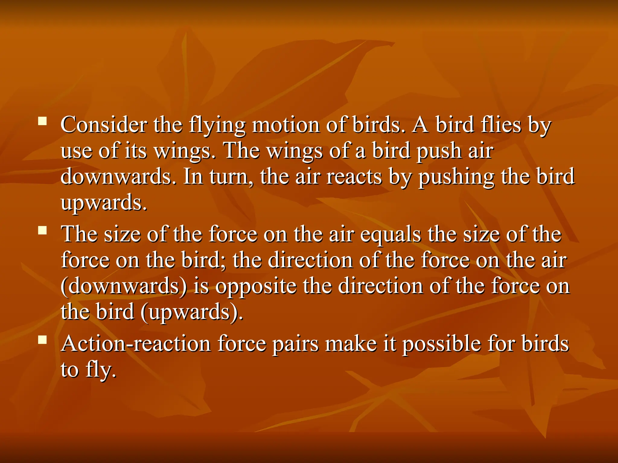  Consider the flying motion of birds. A bird flies by
Consider the flying motion of birds. A bird flies by
use of its wings. The wings of a bird push air
use of its wings. The wings of a bird push air
downwards. In turn, the air reacts by pushing the bird
downwards. In turn, the air reacts by pushing the bird
upwards.
upwards.
 The size of the force on the air equals the size of the
The size of the force on the air equals the size of the
force on the bird; the direction of the force on the air
force on the bird; the direction of the force on the air
(downwards) is opposite the direction of the force on
(downwards) is opposite the direction of the force on
the bird (upwards).
the bird (upwards).
 Action-reaction force pairs make it possible for birds
Action-reaction force pairs make it possible for birds
to fly.
to fly.
 