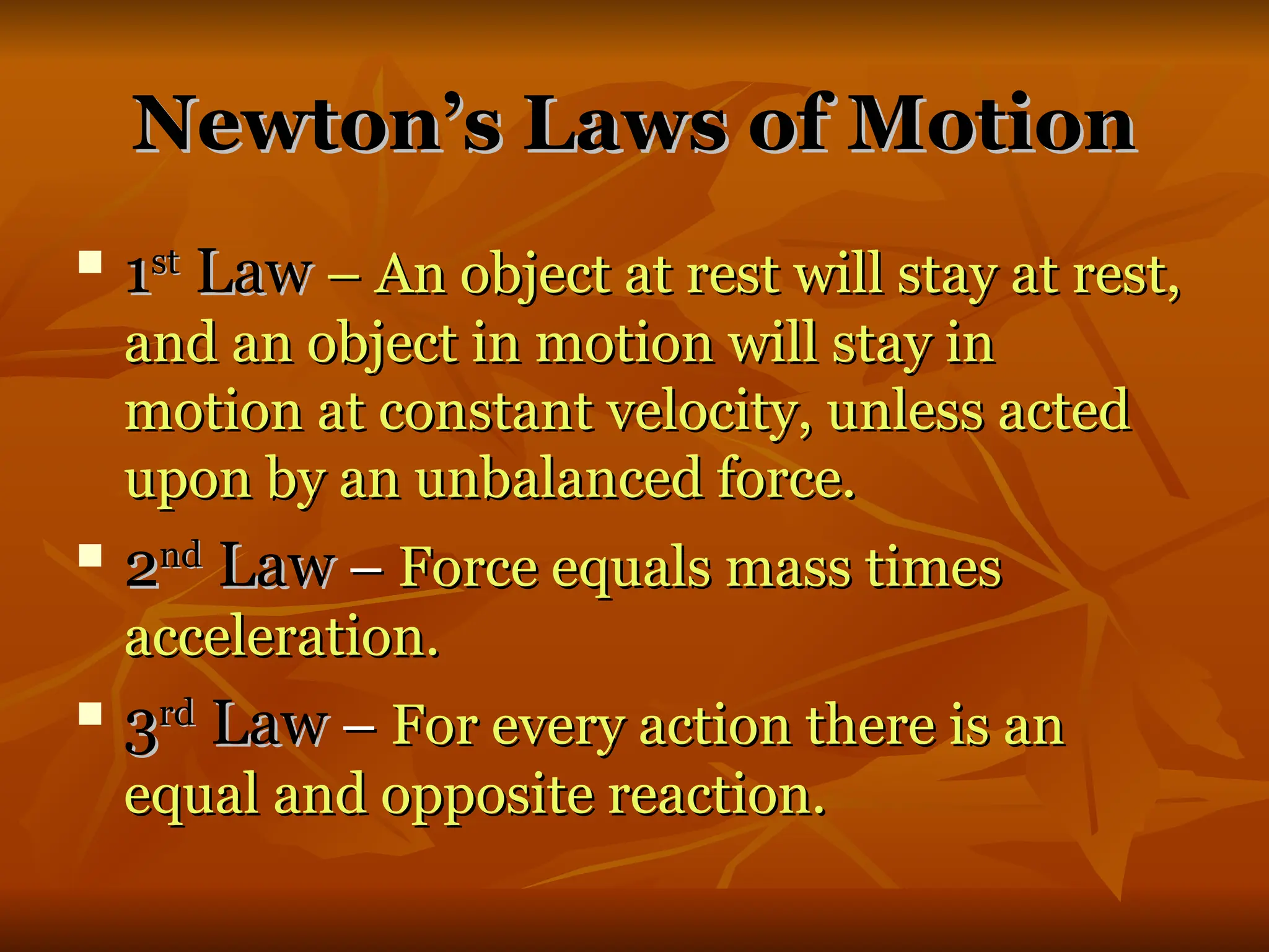 Newton’s Laws of Motion
Newton’s Laws of Motion

1
1st
st
Law
Law – An object at rest will stay at rest,
– An object at rest will stay at rest,
and an object in motion will stay in
and an object in motion will stay in
motion at constant velocity, unless acted
motion at constant velocity, unless acted
upon by an unbalanced force.
upon by an unbalanced force.

2
2nd
nd
Law
Law –
– Force equals mass times
Force equals mass times
acceleration.
acceleration.

3
3rd
rd
Law
Law –
– For every action there is an
For every action there is an
equal and opposite reaction.
equal and opposite reaction.
 