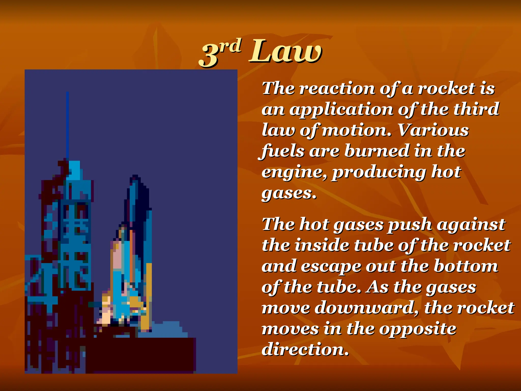3
3rd
rd
Law
Law
The reaction of a rocket is
The reaction of a rocket is
an application of the third
an application of the third
law of motion. Various
law of motion. Various
fuels are burned in the
fuels are burned in the
engine, producing hot
engine, producing hot
gases.
gases.
The hot gases push against
The hot gases push against
the inside tube of the rocket
the inside tube of the rocket
and escape out the bottom
and escape out the bottom
of the tube. As the gases
of the tube. As the gases
move downward, the rocket
move downward, the rocket
moves in the opposite
moves in the opposite
direction.
direction.
 