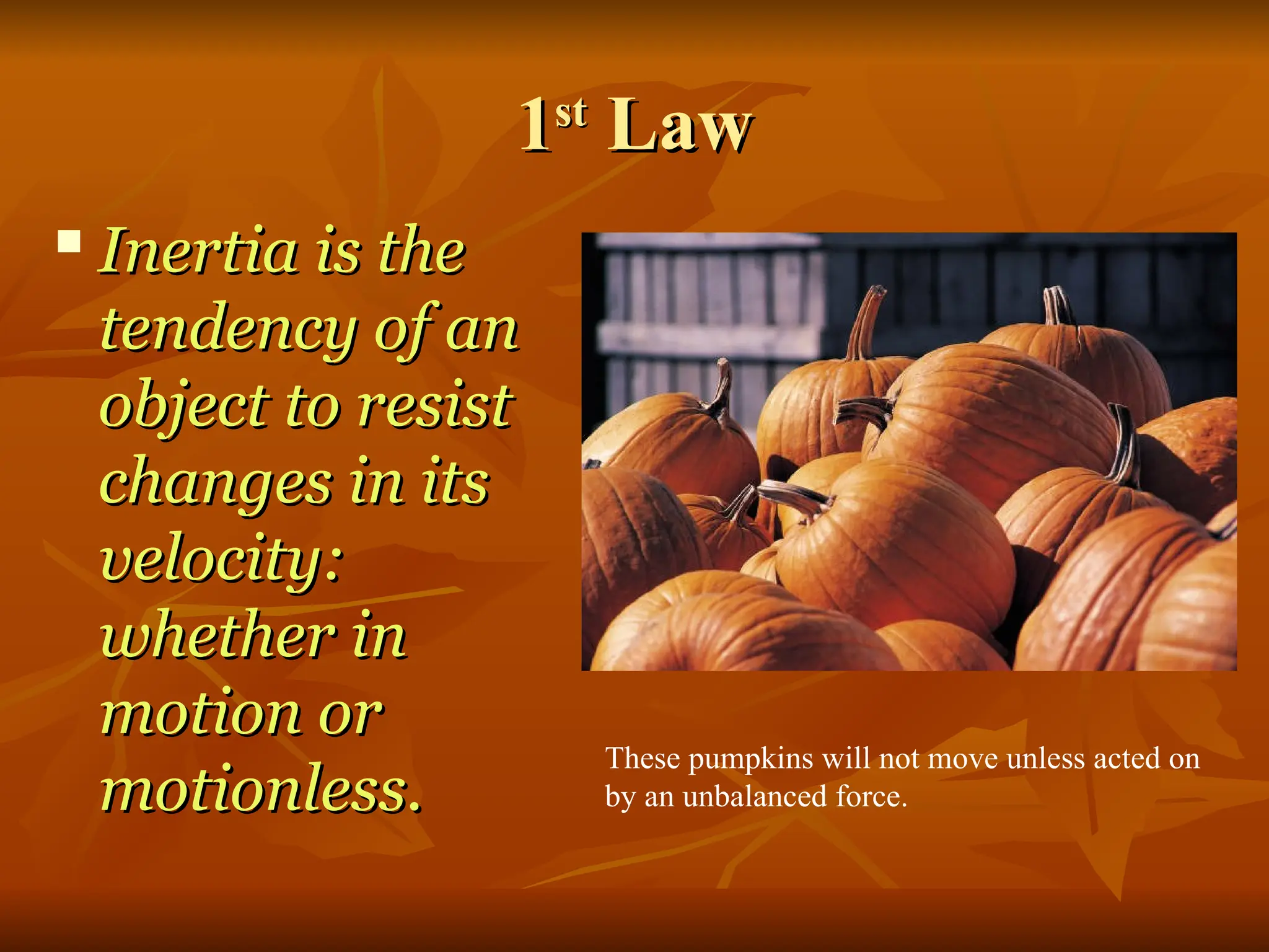 1
1st
st
Law
Law

Inertia is the
Inertia is the
tendency of an
tendency of an
object to resist
object to resist
changes in its
changes in its
velocity:
velocity:
whether in
whether in
motion or
motion or
motionless.
motionless.
These pumpkins will not move unless acted on
by an unbalanced force.
 