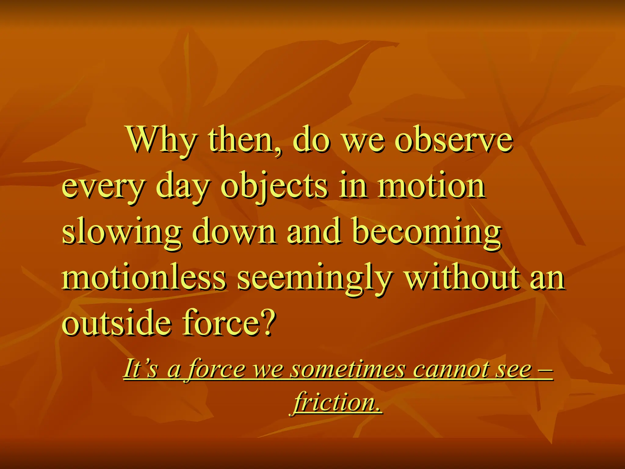 Why then, do we observe
Why then, do we observe
every day objects in motion
every day objects in motion
slowing down and becoming
slowing down and becoming
motionless seemingly without an
motionless seemingly without an
outside force?
outside force?
It’s a force we sometimes cannot see –
It’s a force we sometimes cannot see –
friction.
friction.
 