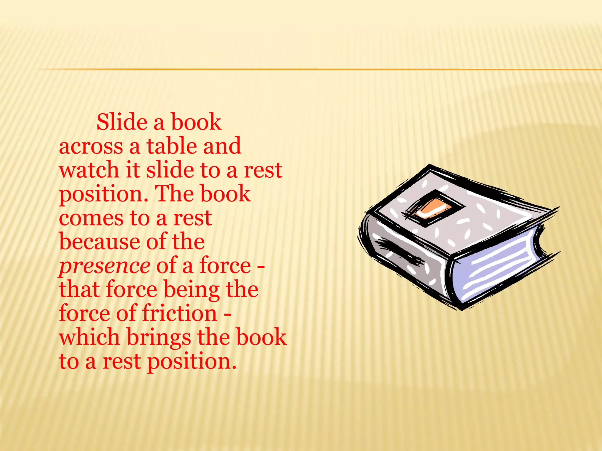 Slide a book
across a table and
watch it slide to a rest
position. The book
comes to a rest
because of the
presence of a force -
that force being the
force of friction -
which brings the book
to a rest position.
 