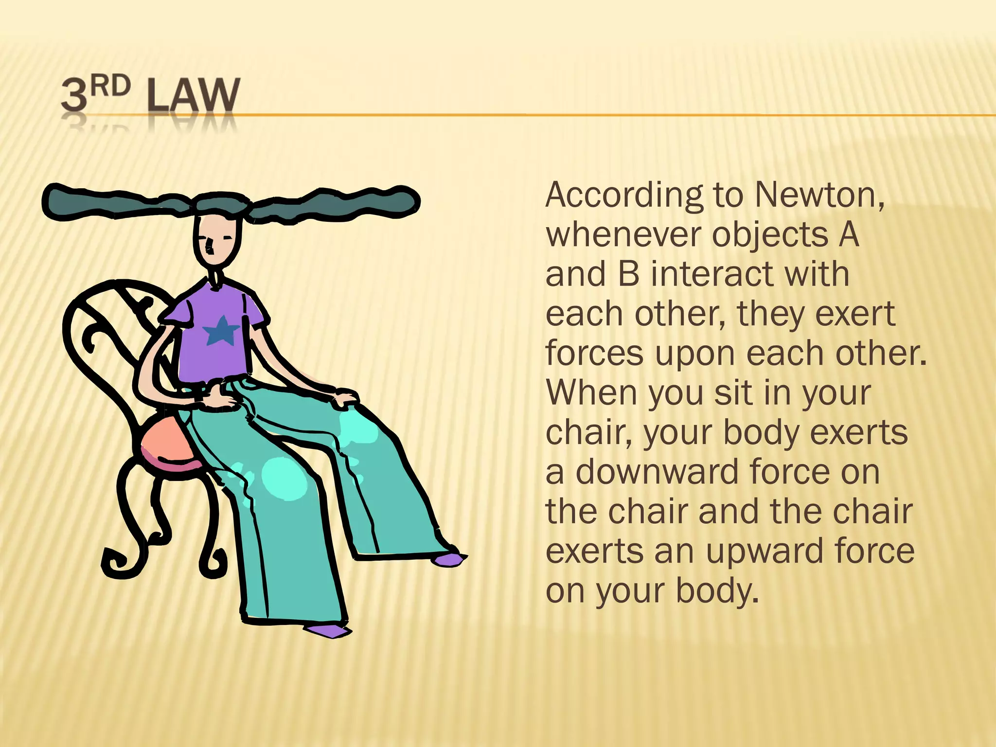 According to Newton,
whenever objects A
and B interact with
each other, they exert
forces upon each other.
When you sit in your
chair, your body exerts
a downward force on
the chair and the chair
exerts an upward force
on your body.
 