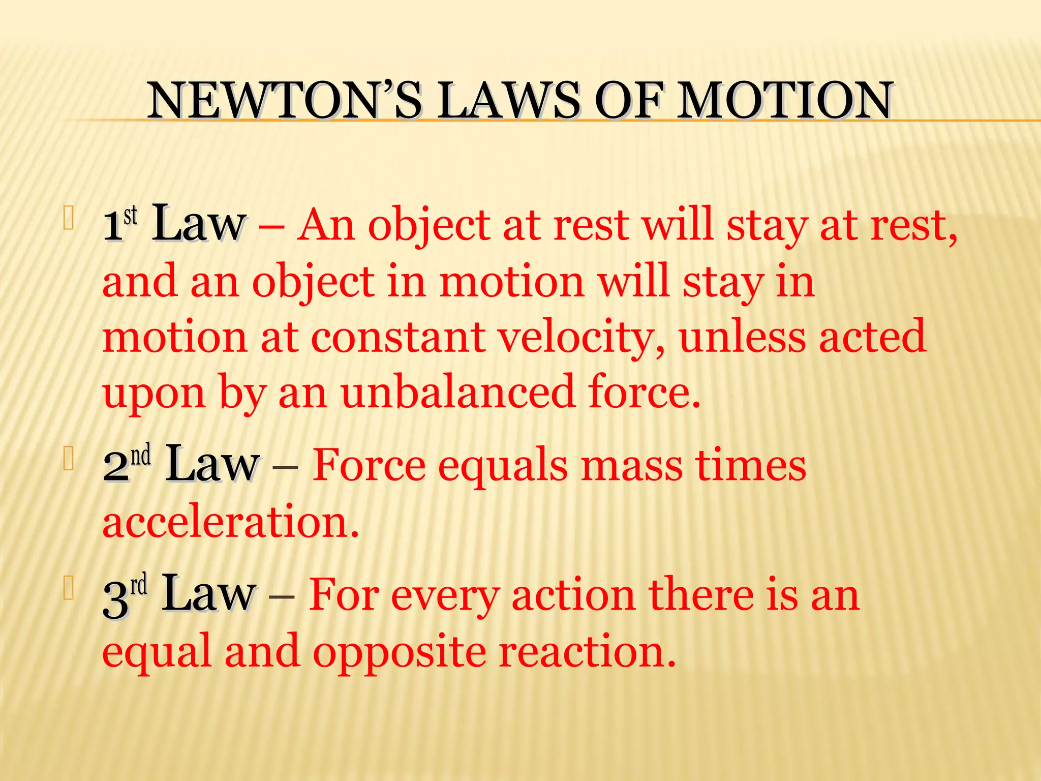NEWTON’S LAWS OF MOTIONNEWTON’S LAWS OF MOTION
 11stst
LawLaw – An object at rest will stay at rest,
and an object in motion will stay in
motion at constant velocity, unless acted
upon by an unbalanced force.
 22ndnd
LawLaw – Force equals mass times
acceleration.
 33rdrd
LawLaw – For every action there is an
equal and opposite reaction.
 