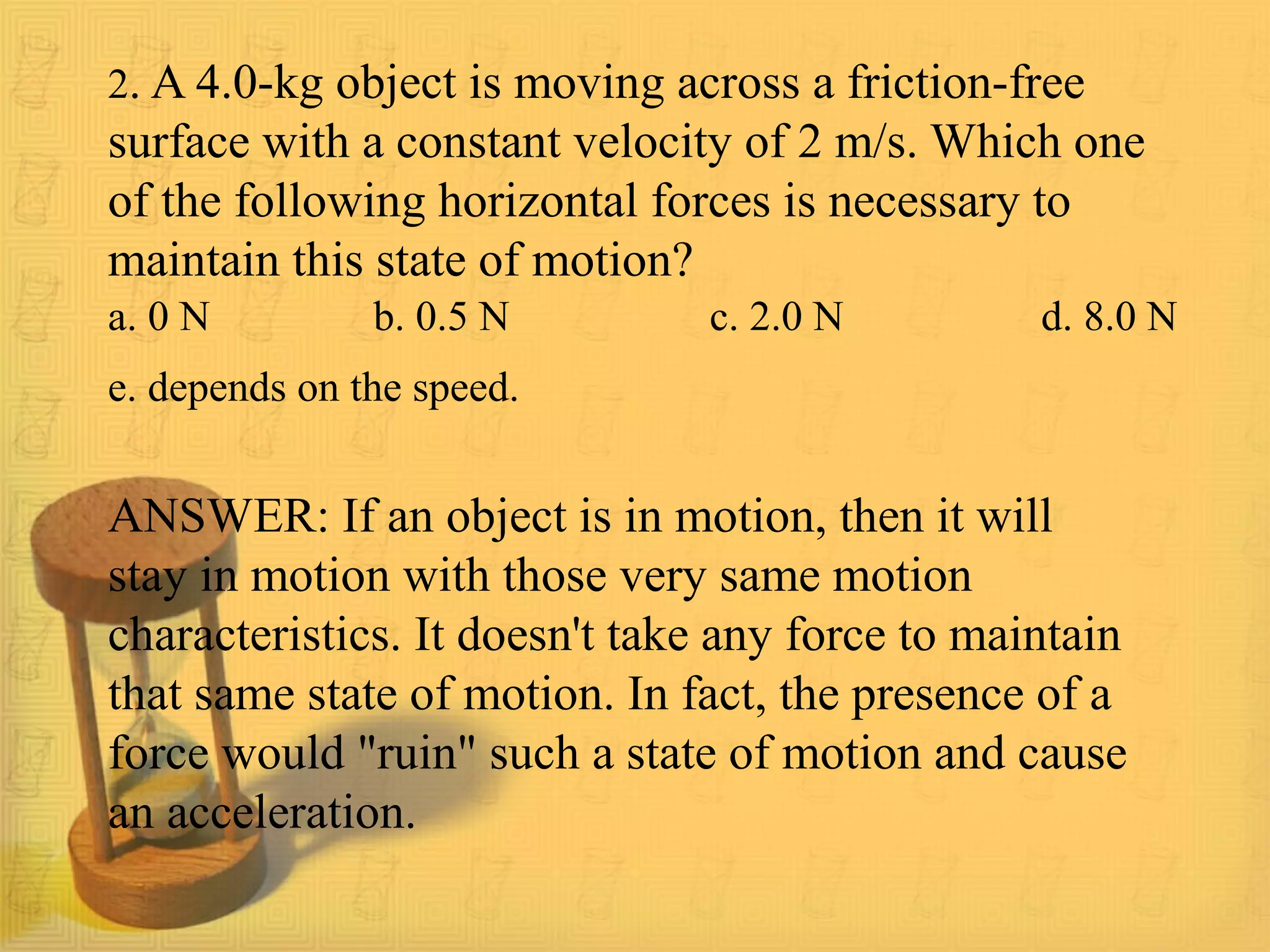 a. 0 N b. 0.5 N c. 2.0 N d. 8.0 N
e. depends on the speed.
ANSWER: If an object is in motion, then it will
stay in motion with those very same motion
characteristics. It doesn't take any force to maintain
that same state of motion. In fact, the presence of a
force would "ruin" such a state of motion and cause
an acceleration.
2. A 4.0-kg object is moving across a friction-free
surface with a constant velocity of 2 m/s. Which one
of the following horizontal forces is necessary to
maintain this state of motion?
 