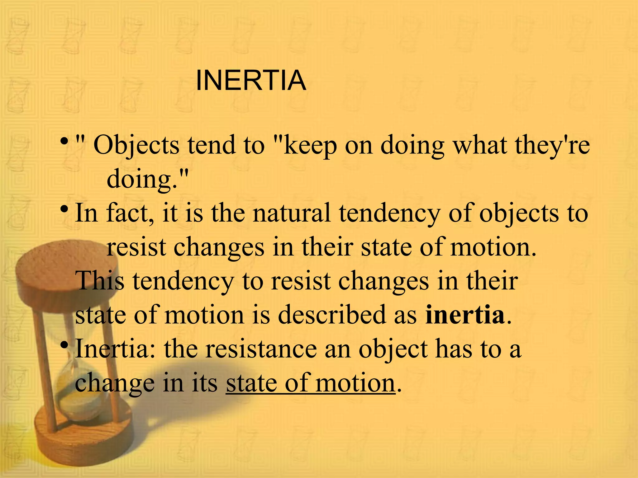 INERTIA
• " Objects tend to "keep on doing what they're
doing."
• In fact, it is the natural tendency of objects to
resist changes in their state of motion.
This tendency to resist changes in their
state of motion is described as inertia.
• Inertia: the resistance an object has to a
change in its state of motion.
 