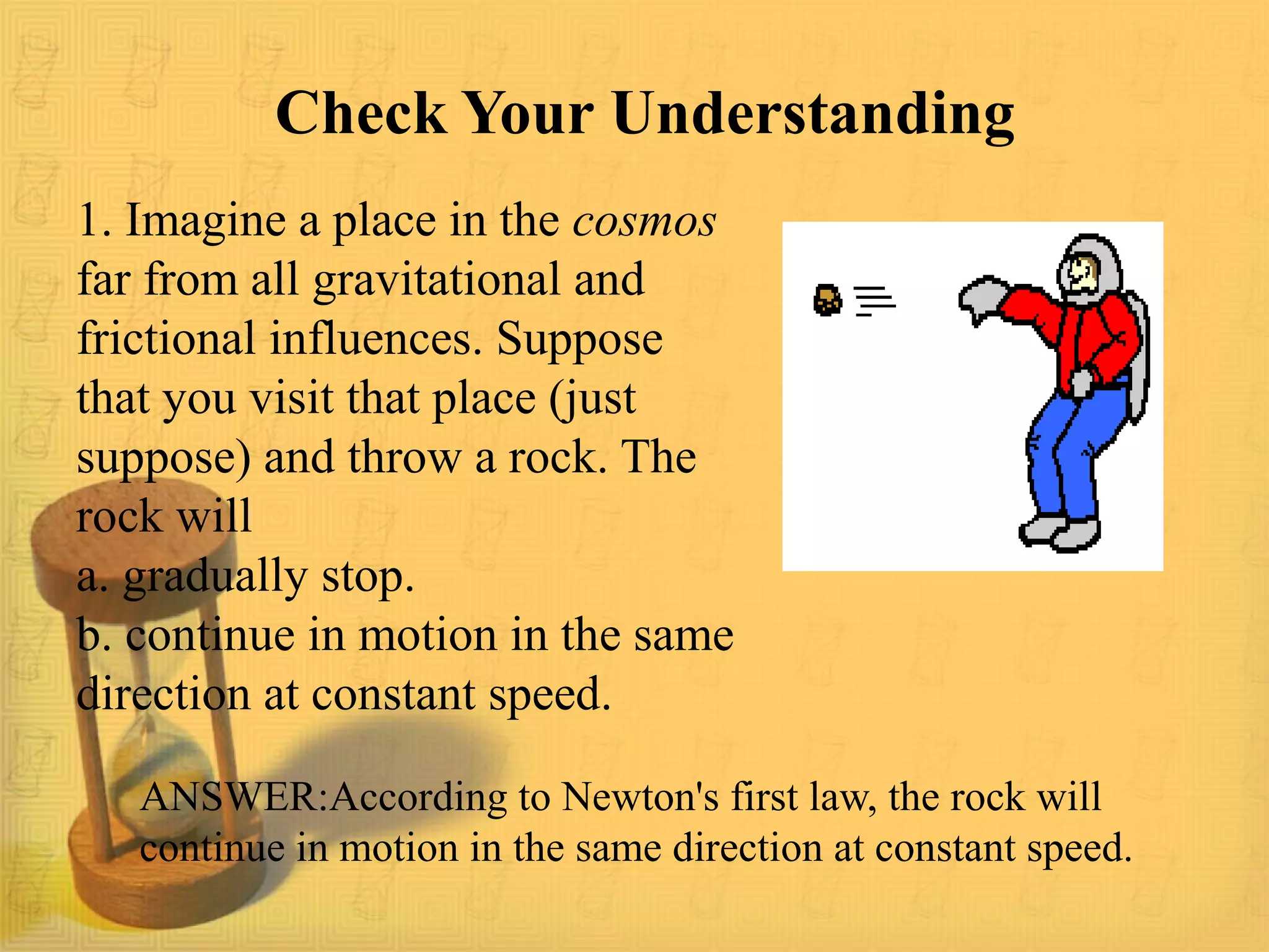 ANSWER:According to Newton's first law, the rock will
continue in motion in the same direction at constant speed.
Check Your Understanding
1. Imagine a place in the cosmos
far from all gravitational and
frictional influences. Suppose
that you visit that place (just
suppose) and throw a rock. The
rock will
a. gradually stop.
b. continue in motion in the same
direction at constant speed.
 