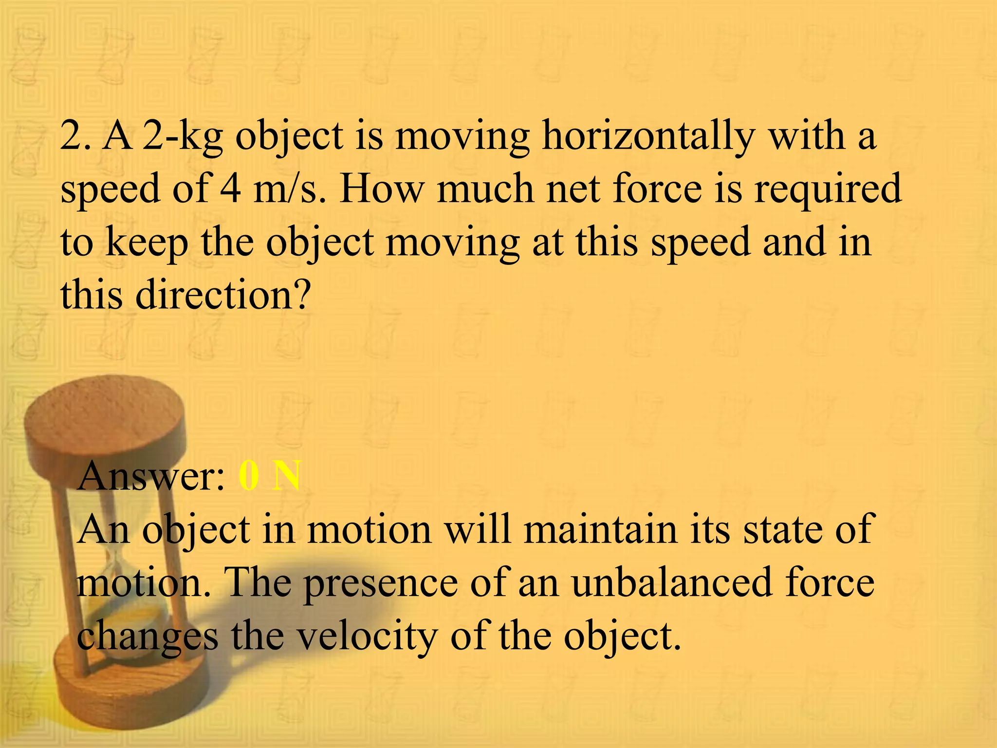 2. A 2-kg object is moving horizontally with a
speed of 4 m/s. How much net force is required
to keep the object moving at this speed and in
this direction?
Answer: 0 N
An object in motion will maintain its state of
motion. The presence of an unbalanced force
changes the velocity of the object.
 