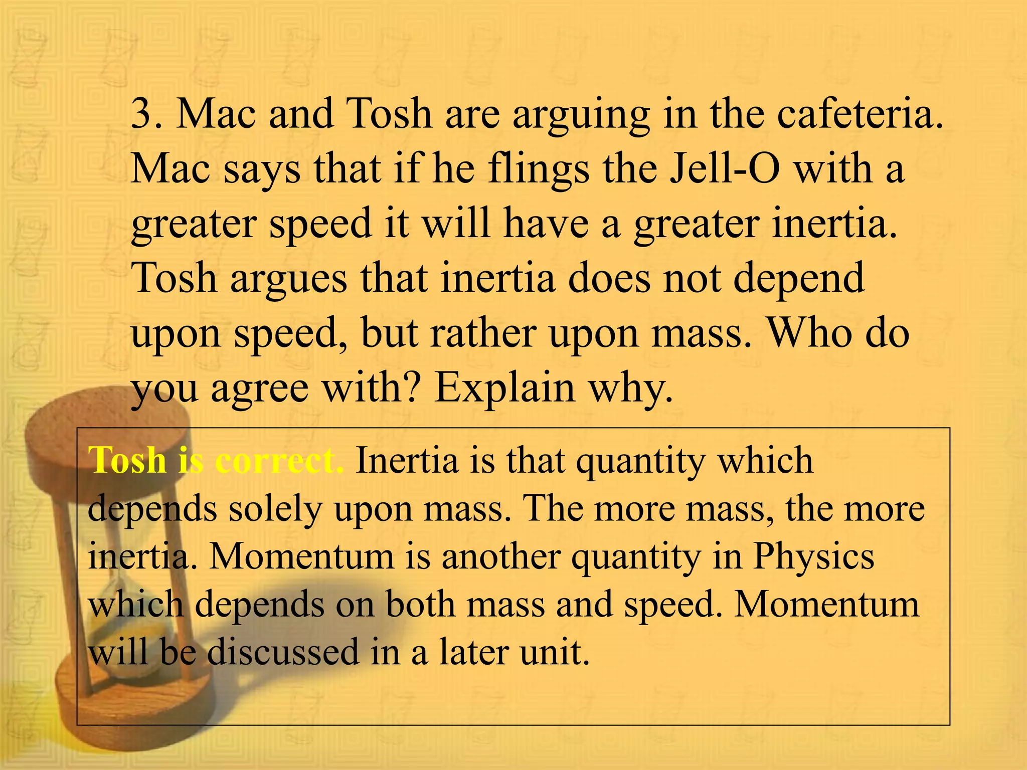 3. Mac and Tosh are arguing in the cafeteria.
Mac says that if he flings the Jell-O with a
greater speed it will have a greater inertia.
Tosh argues that inertia does not depend
upon speed, but rather upon mass. Who do
you agree with? Explain why.
Tosh is correct. Inertia is that quantity which
depends solely upon mass. The more mass, the more
inertia. Momentum is another quantity in Physics
which depends on both mass and speed. Momentum
will be discussed in a later unit.
 
