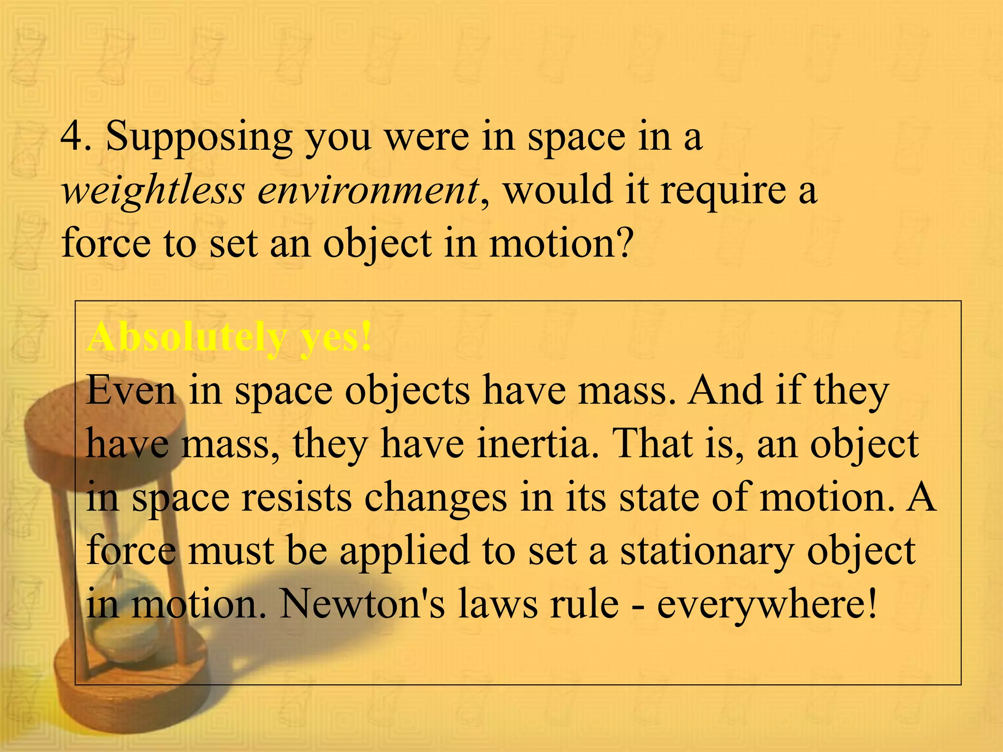 4. Supposing you were in space in a
weightless environment, would it require a
force to set an object in motion?
Absolutely yes!
Even in space objects have mass. And if they
have mass, they have inertia. That is, an object
in space resists changes in its state of motion. A
force must be applied to set a stationary object
in motion. Newton's laws rule - everywhere!
 
