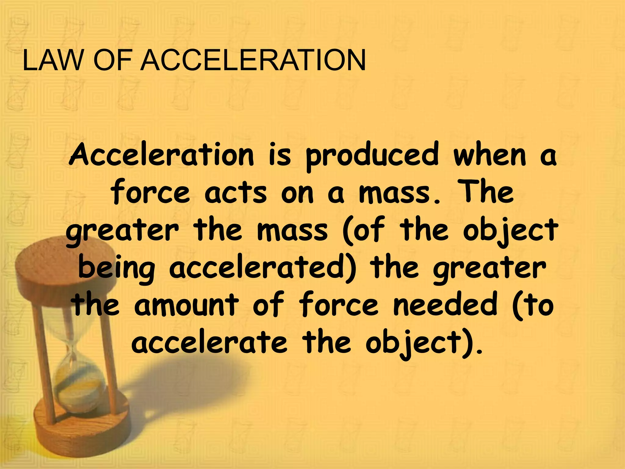 LAW OF ACCELERATION
Acceleration is produced when a
force acts on a mass. The
greater the mass (of the object
being accelerated) the greater
the amount of force needed (to
accelerate the object).
 