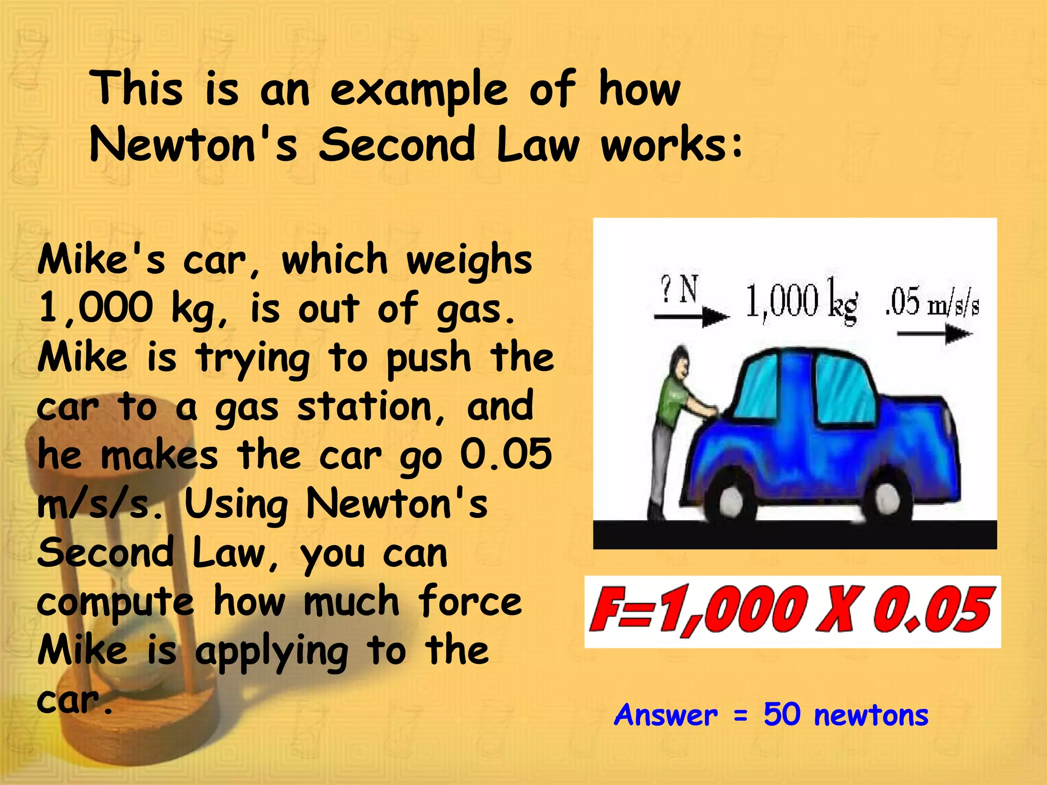 This is an example of how
Newton's Second Law works:
Mike's car, which weighs
1,000 kg, is out of gas.
Mike is trying to push the
car to a gas station, and
he makes the car go 0.05
m/s/s. Using Newton's
Second Law, you can
compute how much force
Mike is applying to the
car. Answer = 50 newtons
 
