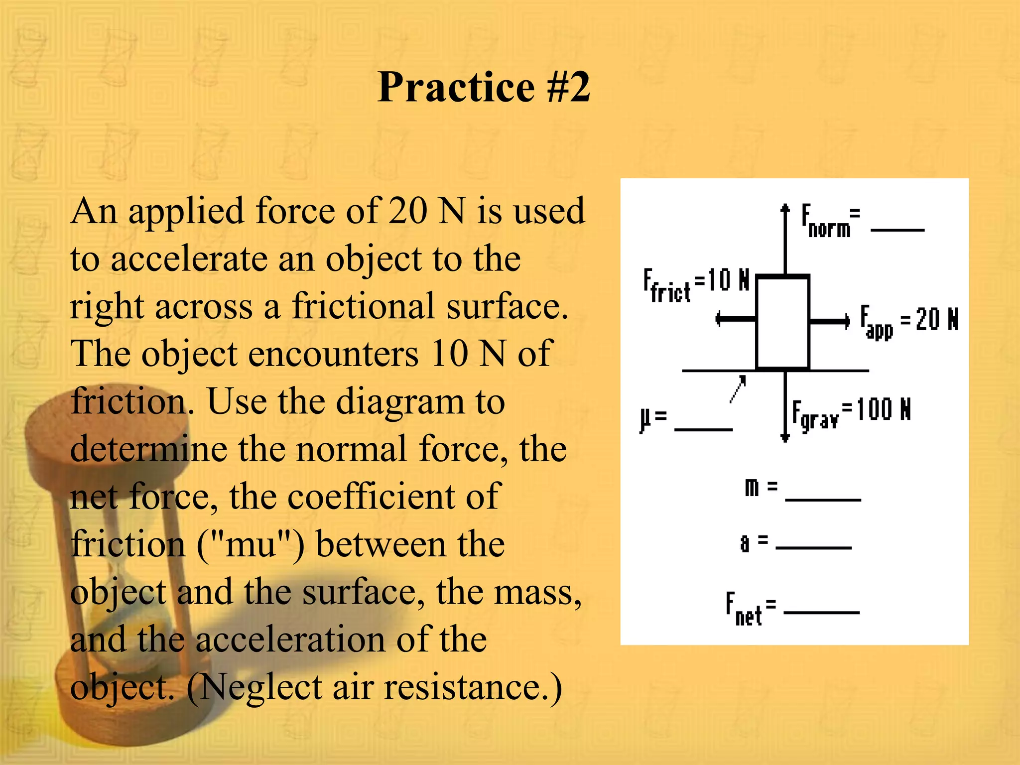 Practice #2
An applied force of 20 N is used
to accelerate an object to the
right across a frictional surface.
The object encounters 10 N of
friction. Use the diagram to
determine the normal force, the
net force, the coefficient of
friction ("mu") between the
object and the surface, the mass,
and the acceleration of the
object. (Neglect air resistance.)
 