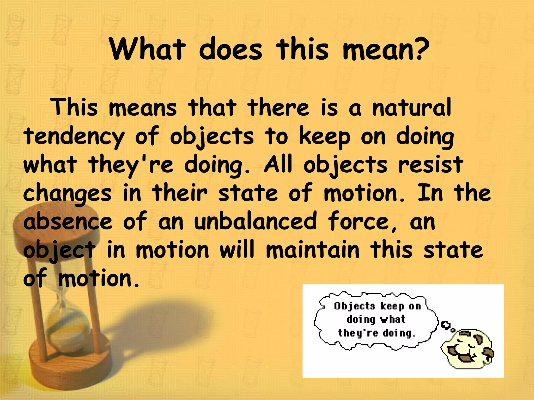 What does this mean?
This means that there is a natural
tendency of objects to keep on doing
what they're doing. All objects resist
changes in their state of motion. In the
absence of an unbalanced force, an
object in motion will maintain this state
of motion.
 