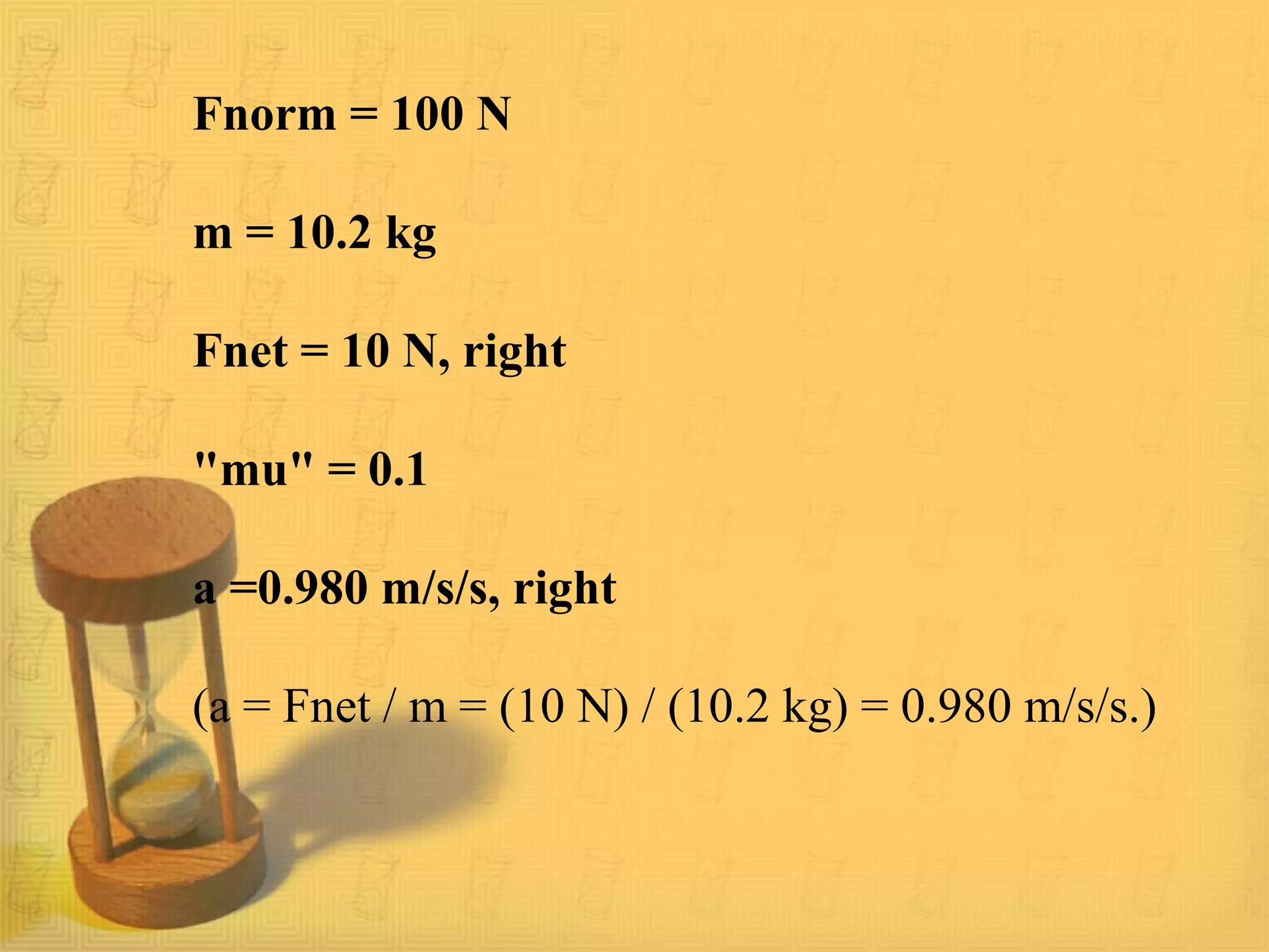 Fnorm = 100 N
m = 10.2 kg
Fnet = 10 N, right
"mu" = 0.1
a =0.980 m/s/s, right
(a = Fnet / m = (10 N) / (10.2 kg) = 0.980 m/s/s.)
 