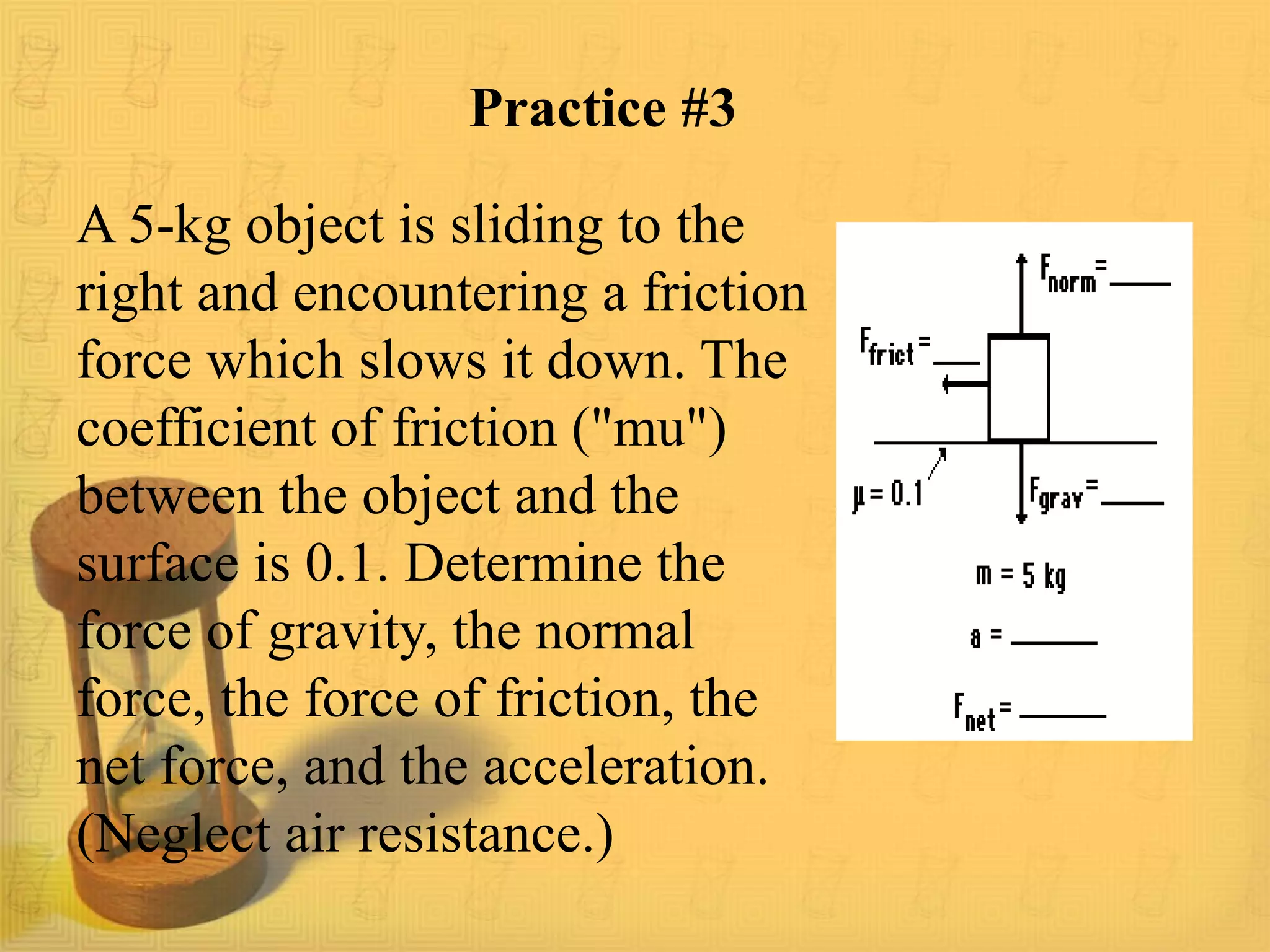 Practice #3
A 5-kg object is sliding to the
right and encountering a friction
force which slows it down. The
coefficient of friction ("mu")
between the object and the
surface is 0.1. Determine the
force of gravity, the normal
force, the force of friction, the
net force, and the acceleration.
(Neglect air resistance.)
 