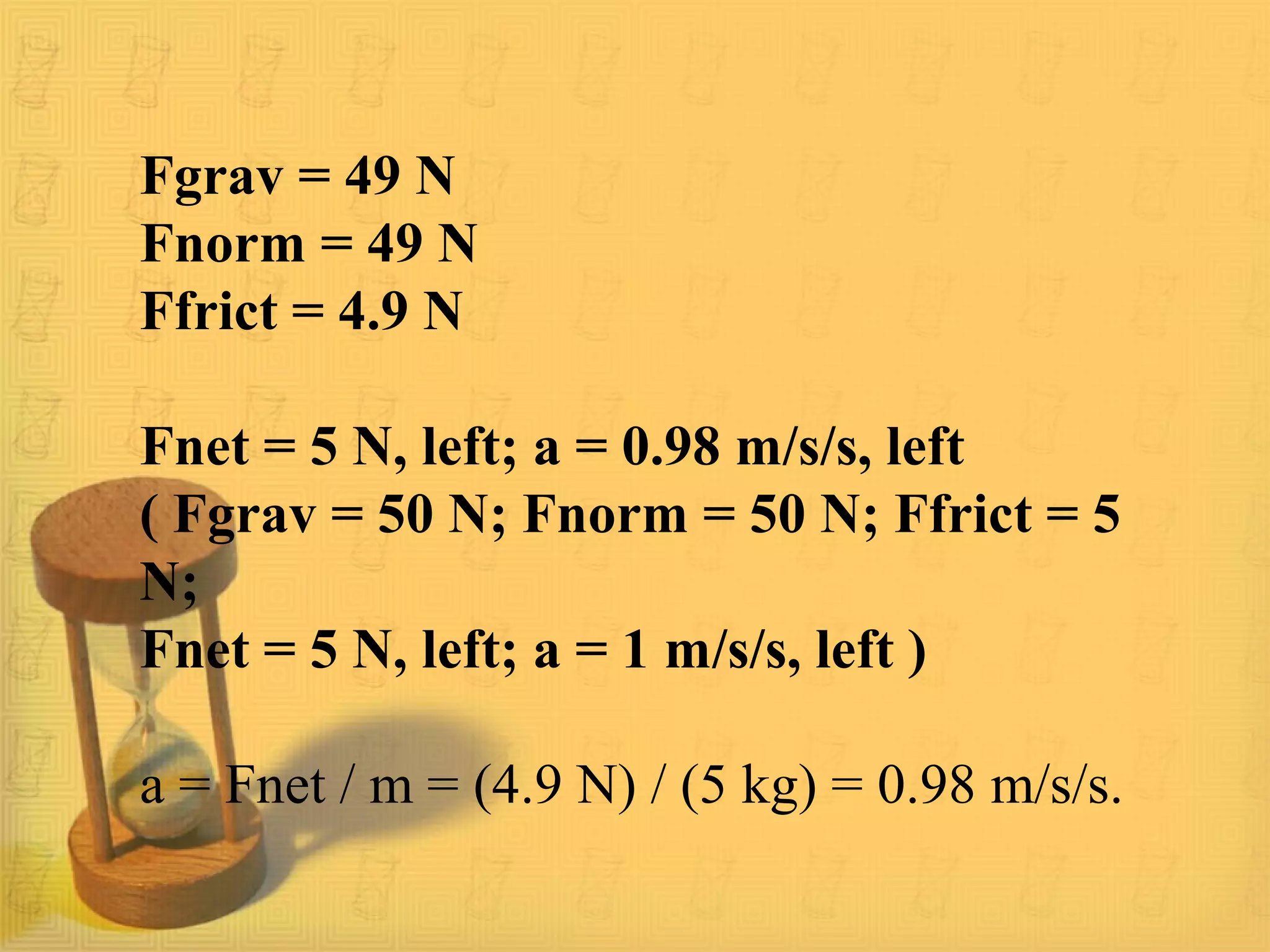 Fgrav = 49 N
Fnorm = 49 N
Ffrict = 4.9 N
Fnet = 5 N, left; a = 0.98 m/s/s, left
( Fgrav = 50 N; Fnorm = 50 N; Ffrict = 5
N;
Fnet = 5 N, left; a = 1 m/s/s, left )
a = Fnet / m = (4.9 N) / (5 kg) = 0.98 m/s/s.
 