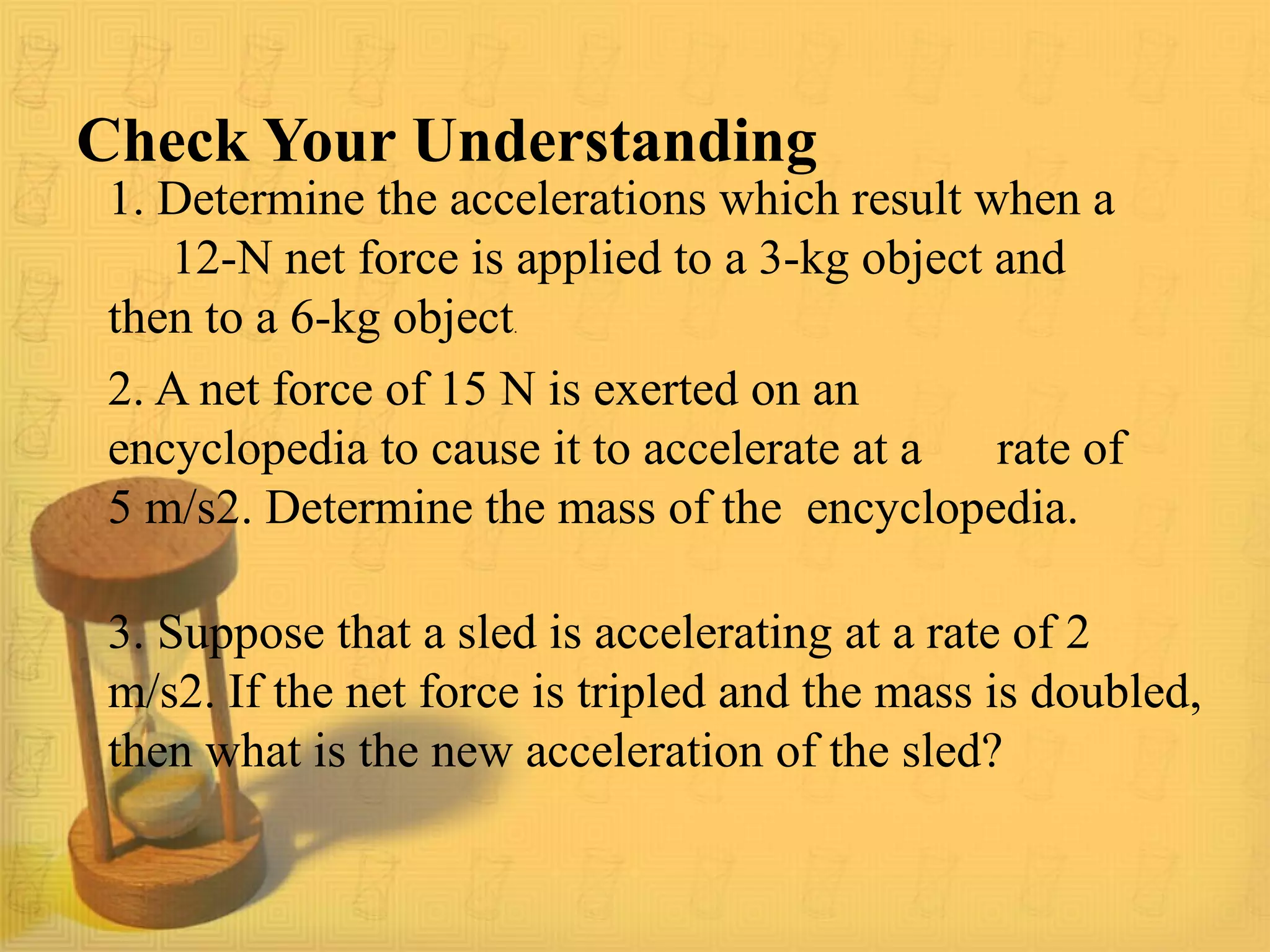 Check Your Understanding
1. Determine the accelerations which result when a
12-N net force is applied to a 3-kg object and
then to a 6-kg object.
2. A net force of 15 N is exerted on an
encyclopedia to cause it to accelerate at a rate of
5 m/s2. Determine the mass of the encyclopedia.
3. Suppose that a sled is accelerating at a rate of 2
m/s2. If the net force is tripled and the mass is doubled,
then what is the new acceleration of the sled?
 