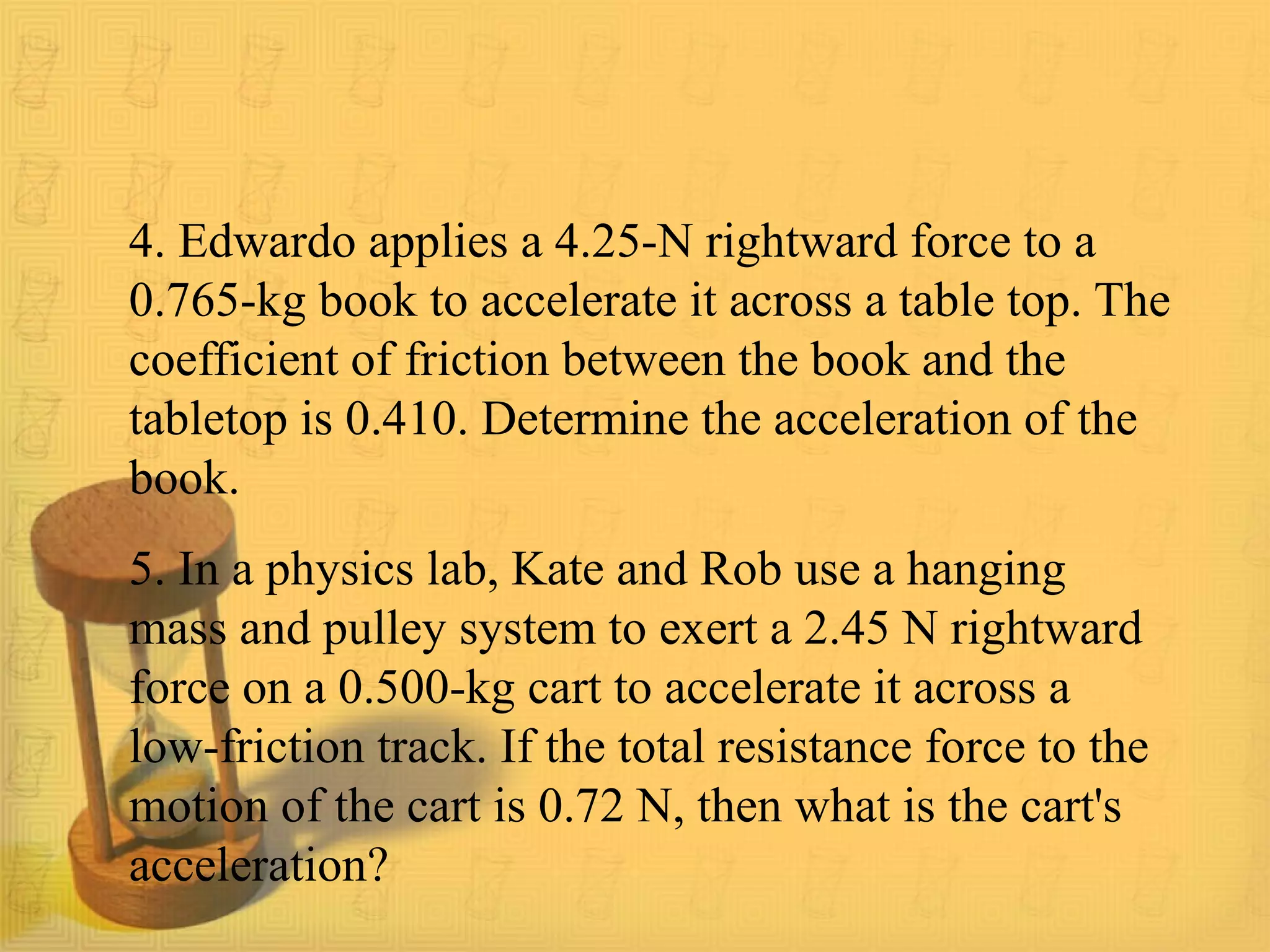 4. Edwardo applies a 4.25-N rightward force to a
0.765-kg book to accelerate it across a table top. The
coefficient of friction between the book and the
tabletop is 0.410. Determine the acceleration of the
book.
5. In a physics lab, Kate and Rob use a hanging
mass and pulley system to exert a 2.45 N rightward
force on a 0.500-kg cart to accelerate it across a
low-friction track. If the total resistance force to the
motion of the cart is 0.72 N, then what is the cart's
acceleration?
 