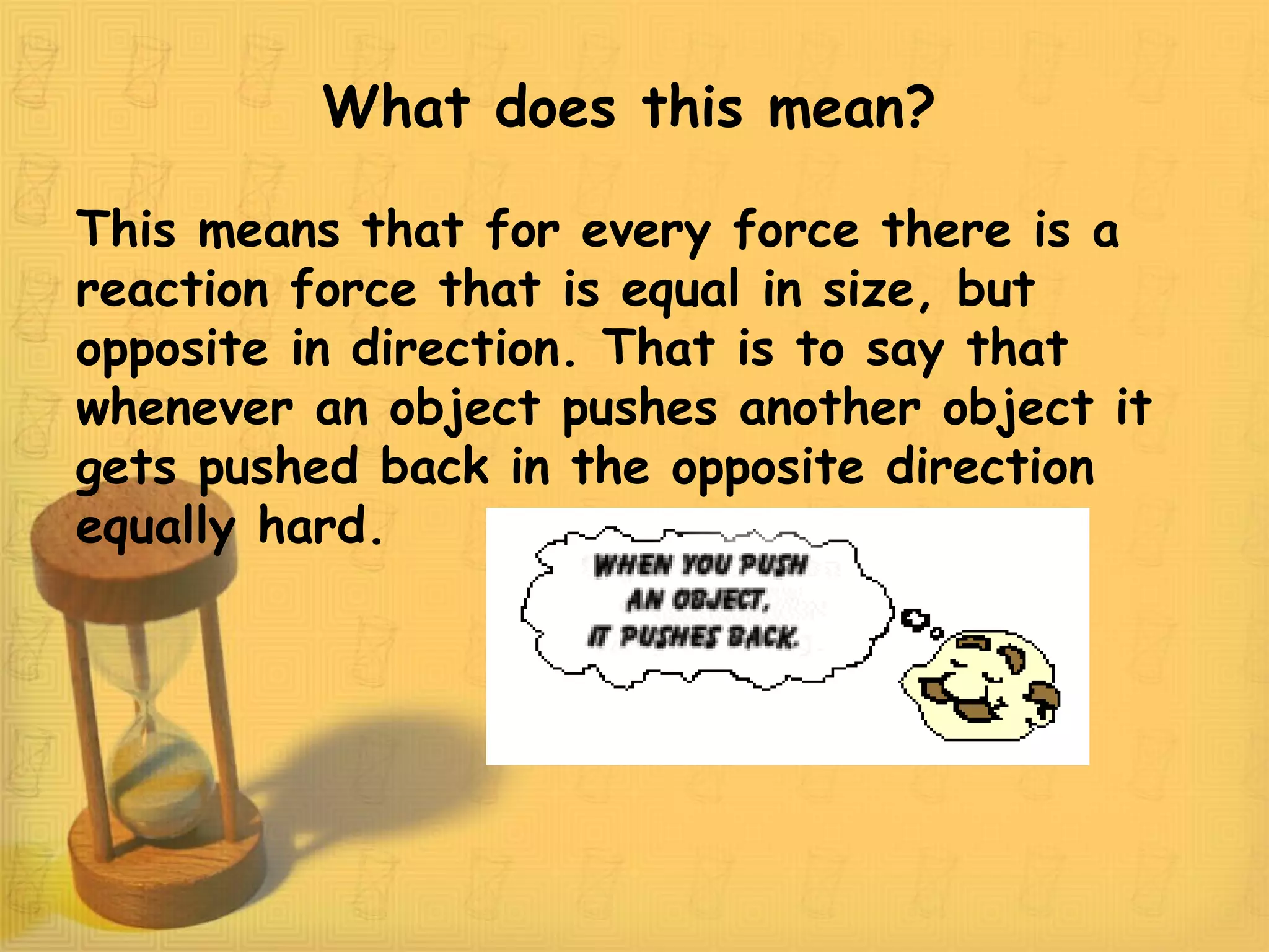 What does this mean?
This means that for every force there is a
reaction force that is equal in size, but
opposite in direction. That is to say that
whenever an object pushes another object it
gets pushed back in the opposite direction
equally hard.
 