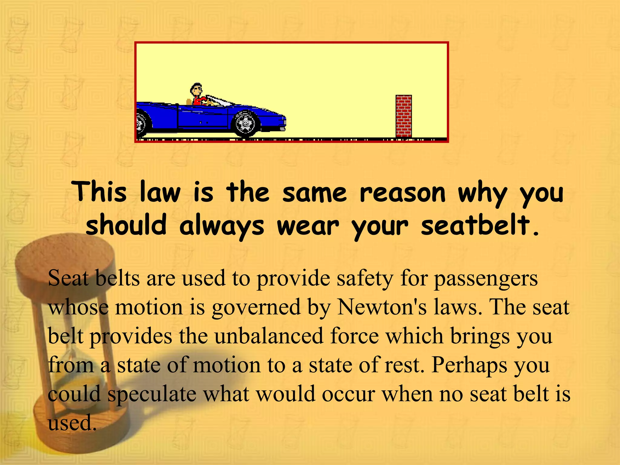 This law is the same reason why you
should always wear your seatbelt.
Seat belts are used to provide safety for passengers
whose motion is governed by Newton's laws. The seat
belt provides the unbalanced force which brings you
from a state of motion to a state of rest. Perhaps you
could speculate what would occur when no seat belt is
used.
 