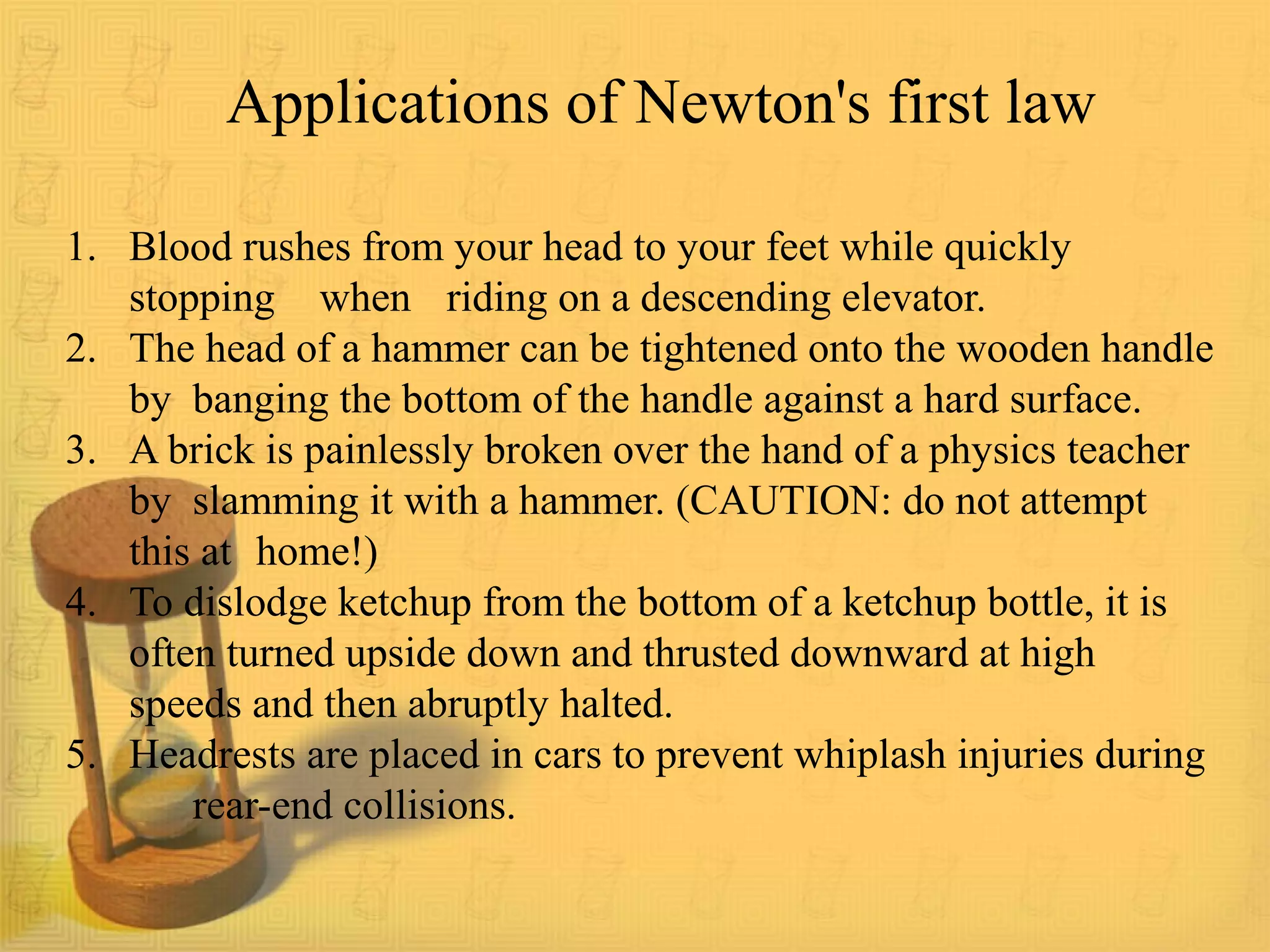 1. Blood rushes from your head to your feet while quickly
stopping when riding on a descending elevator.
2. The head of a hammer can be tightened onto the wooden handle
by banging the bottom of the handle against a hard surface.
3. A brick is painlessly broken over the hand of a physics teacher
by slamming it with a hammer. (CAUTION: do not attempt
this at home!)
4. To dislodge ketchup from the bottom of a ketchup bottle, it is
often turned upside down and thrusted downward at high
speeds and then abruptly halted.
5. Headrests are placed in cars to prevent whiplash injuries during
rear-end collisions.
Applications of Newton's first law
 
