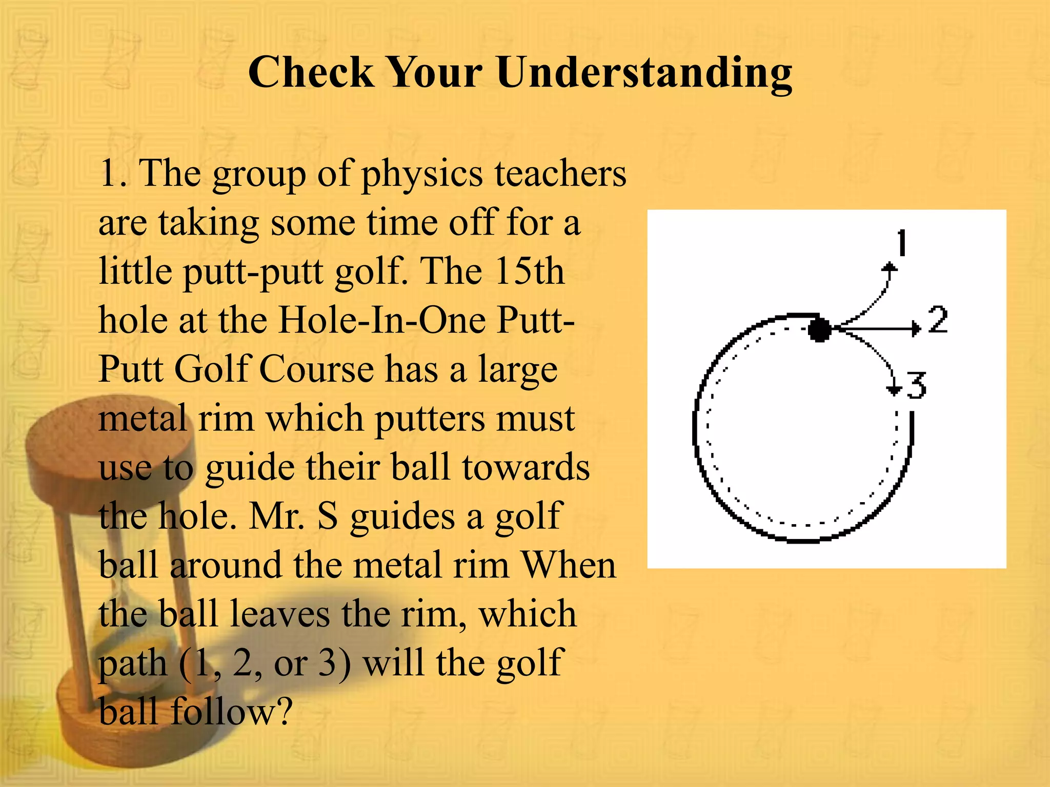 Check Your Understanding
1. The group of physics teachers
are taking some time off for a
little putt-putt golf. The 15th
hole at the Hole-In-One Putt-
Putt Golf Course has a large
metal rim which putters must
use to guide their ball towards
the hole. Mr. S guides a golf
ball around the metal rim When
the ball leaves the rim, which
path (1, 2, or 3) will the golf
ball follow?
 