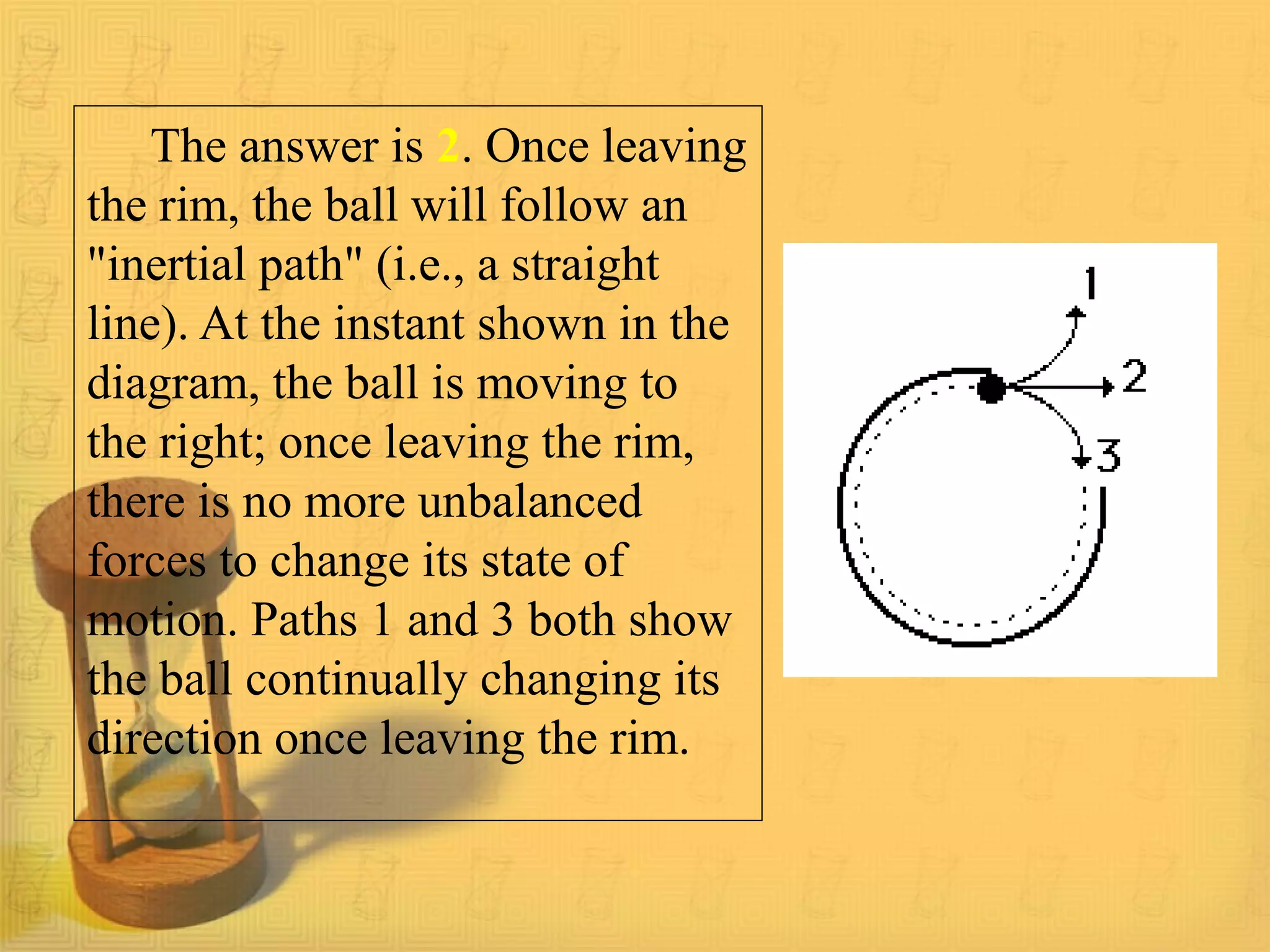 The answer is 2. Once leaving
the rim, the ball will follow an
"inertial path" (i.e., a straight
line). At the instant shown in the
diagram, the ball is moving to
the right; once leaving the rim,
there is no more unbalanced
forces to change its state of
motion. Paths 1 and 3 both show
the ball continually changing its
direction once leaving the rim.
 
