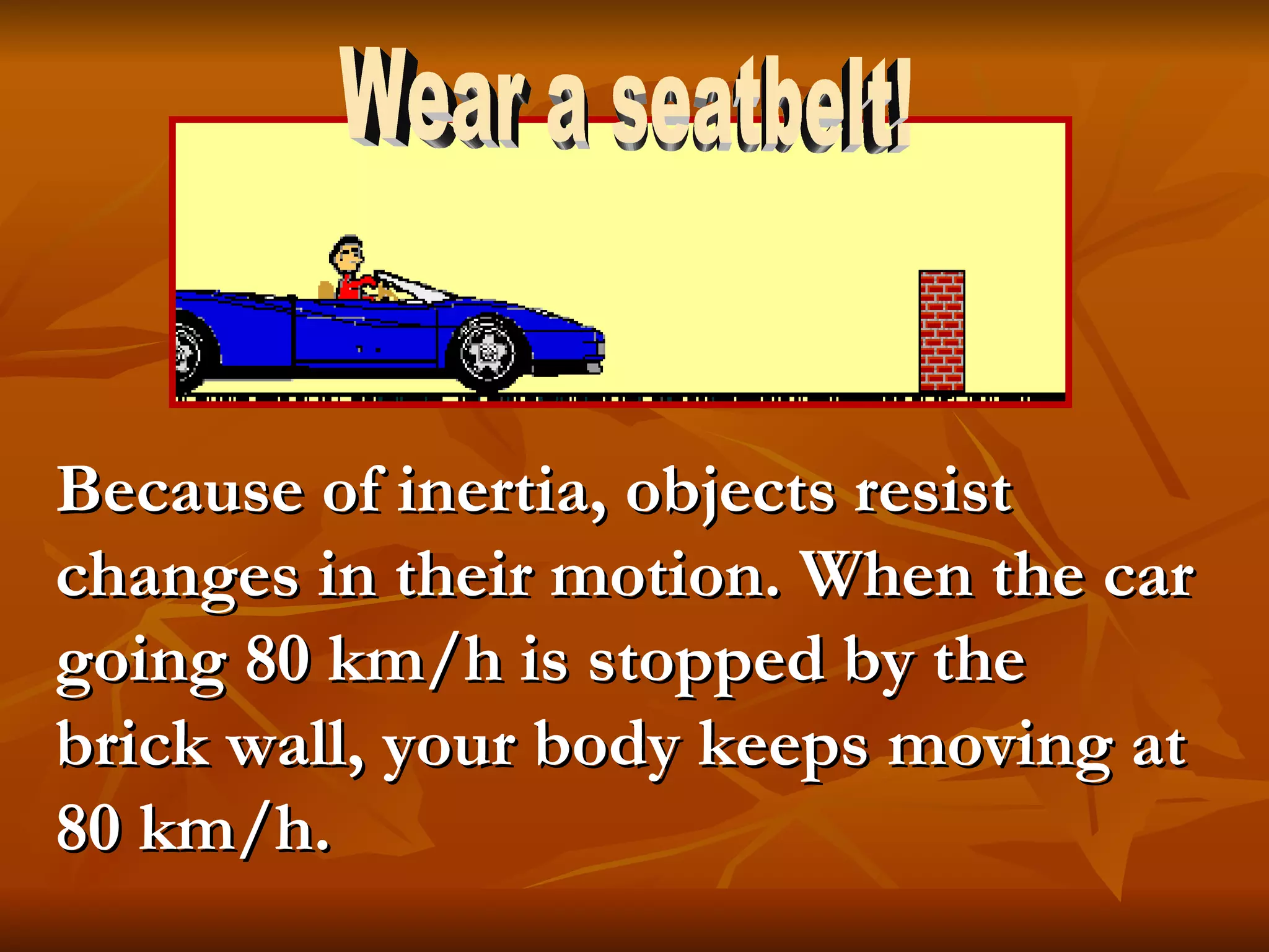 Because of inertia, objects resist changes in their motion. When the car going 80 km/h is stopped by the brick wall, your body keeps moving at 80 km/h. Wear a seatbelt! 