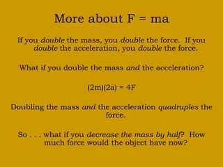 More about F = ma
If you double the mass, you double the force. If you
double the acceleration, you double the force.
What if you double the mass and the acceleration?
(2m)(2a) = 4F
Doubling the mass and the acceleration quadruples the
force.
So . . . what if you decrease the mass by half? How
much force would the object have now?
 