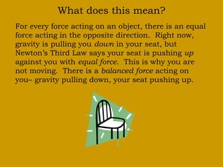 What does this mean?
For every force acting on an object, there is an equal
force acting in the opposite direction. Right now,
gravity is pulling you down in your seat, but
Newton’s Third Law says your seat is pushing up
against you with equal force. This is why you are
not moving. There is a balanced force acting on
you– gravity pulling down, your seat pushing up.
 