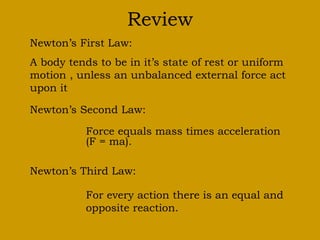 Review
Newton’s First Law:
A body tends to be in it’s state of rest or uniform
motion , unless an unbalanced external force act
upon it
Newton’s Second Law:
Force equals mass times acceleration
(F = ma).
Newton’s Third Law:
For every action there is an equal and
opposite reaction.
 