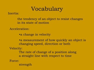 Vocabulary
Inertia:
the tendency of an object to resist changes
in its state of motion
Acceleration:
•a change in velocity
•a measurement of how quickly an object is
changing speed, direction or both
Velocity:
The rate of change of a position along
a straight line with respect to time
Force:
strength
 