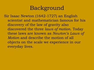 Background
Sir Isaac Newton (1642-1727) an English
scientist and mathematician famous for his
discovery of the law of gravity also
discovered the three laws of motion. Today
these laws are known as Newton’s Laws of
Motion and describe the motion of all
objects on the scale we experience in our
everyday lives.
 