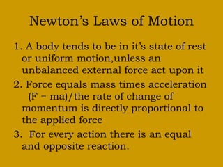 Newton’s Laws of Motion
1. A body tends to be in it’s state of rest
or uniform motion,unless an
unbalanced external force act upon it
2. Force equals mass times acceleration
(F = ma)/the rate of change of
momentum is directly proportional to
the applied force
3. For every action there is an equal
and opposite reaction.
 