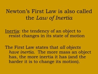 Newton’s First Law is also called
the Law of Inertia
Inertia: the tendency of an object to
resist changes in its state of motion
The First Law states that all objects
have inertia. The more mass an object
has, the more inertia it has (and the
harder it is to change its motion).
 