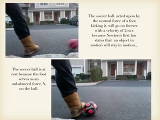 The soccer ball, acted upon by
                          the normal force of a foot
                         kicking it, will go on forever
                            with a velocity of 2 m/s
                          because Newton’s ﬁrst law
                           states that an object in
                         motion will stay in motion...




The soccer ball is at
rest because the foot
     serves as an
unbalanced force, N,
     on the ball.
 