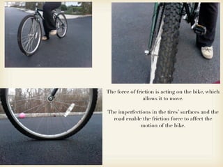 The force of friction is acting on the bike, which
                allows it to move.

The imperfections in the tires’ surfaces and the
  road enable the friction force to affect the
             motion of the bike.
 