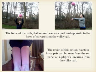 The force of the volleyball on our arms is equal and opposite to the
                force of our arms on the volleyball.



                                 The result of this action-reaction
                                force pair can be seen from the red
                                 marks on a player’s forearms from
                                           the volleyball.
 