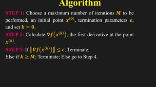Algorithm
6
STEP 1: Choose a maximum number of iterations 𝑴 to be
performed, an initial point 𝒙 𝟎 , termination parameters 𝝐,
and set 𝒌 = 𝟎.
STEP 2: Calculate 𝛁𝒇 𝒙 𝒌
, the first derivative at the point
𝒙 𝒌 .
STEP 3: If 𝜵𝒇 𝒙 𝒌
≤ 𝝐, Terminate;
Else if 𝒌 ≥ 𝑴; Terminate; Else go to Step 4.
 