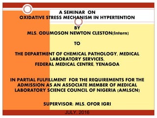 A SEMINAR ON
OXIDATIVE STRESS MECHANISM IN HYPERTENTION
BY
MLS. ODUMOSON NEWTON CLESTON(Intern)
TO
THE DEPARTMENT OF CHEMICAL PATHOLOGY, MEDICAL
LABORATORY SERVICES,
FEDERAL MEDICAL CENTRE, YENAGOA
IN PARTIAL FULFILLMENT FOR THE REQUIREMENTS FOR THE
ADMISSION AS AN ASSOCIATE MEMBER OF MEDICAL
LABORATORY SCIENCE COUNCIL OF NIGERIA (AMLSCN)
SUPERVISOR: MLS. OFOR IGRI
JULY, 2016
 