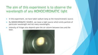  In this experiment, we have taken sodium lamp as the monochromatic source. 
 By MONOCHROMATIC SOURCE, we mean a light source which emits particle of 
particular wavelength and not many wavelengths. 
 Intensity of fringes also depend upon the air column between lens and the 
base. 
 