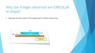 Why the fringes observed are CIRCULAR 
in shape? 
 Because the lens used in this experiment is Plano-convex lens. 
 