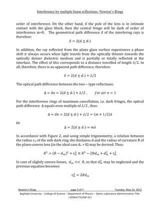Interference by multiple beam reflections: Newton’s Rings


order of interference. On the other hand, if the pole of the lens is in intimate
contact with the glass block, then the central fringe will be dark of order of
interference m=0. The geometrical path difference of the interfering rays is
therefore:


In addition, the ray reflected from the plane glass surface experiences a phase
shift always occurs when light travels from the optically thinner towards the
optically denser dielectric medium and is partially or totally reflected at the
interface. The effect of this corresponds to a distance travelled of length . In
all, therefore, there is an apparent path difference, therefore:



The optical path difference between the two – type reflections:



For the interference rings of maximum cancellation, i.e. dark fringes, the optical
path difference equals even multiple of    , thus:



Or


In accordance with Figure 2, and using simple trigonometry, a relation between
the radius rm of the mth dark ring, the thickness d and the radius of curvature R of
the plano-convex lens (in the ideal case do = 0) may be derived. Thus:



In case of slightly convex lenses,                         , so that      may be neglected and the
previous equation becomes:




 Newton’s Rings                              page 3 of 7                            Tuesday, May 22, 2012
  Baghdad University – College of Science – Department of Physics – Optics Laboratory Administration Tele:
                                           +009647702981421
 